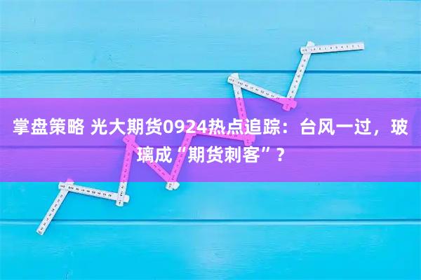 掌盘策略 光大期货0924热点追踪:台风一过,玻璃成“期货刺客”?