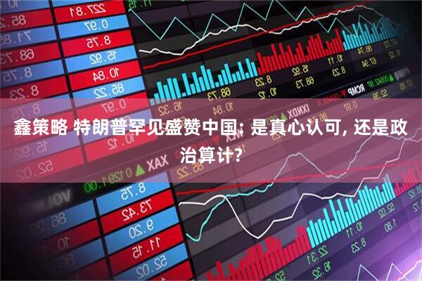 鑫策略 特朗普罕见盛赞中国: 是真心认可, 还是政治算计?