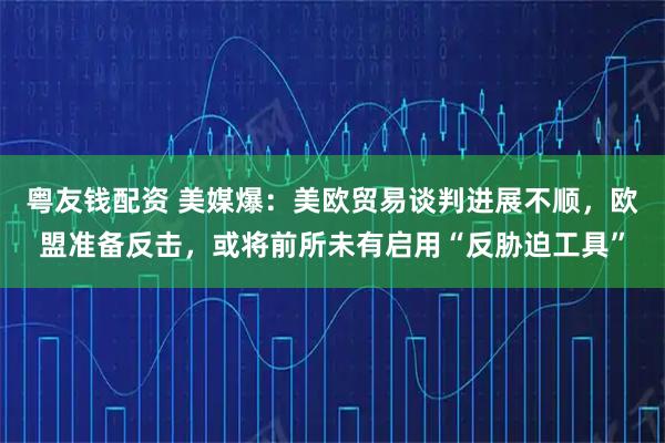 粤友钱配资 美媒爆：美欧贸易谈判进展不顺，欧盟准备反击，或将前所未有启用“反胁迫工具”