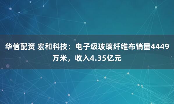 华信配资 宏和科技：电子级玻璃纤维布销量4449万米，收入4.35亿元