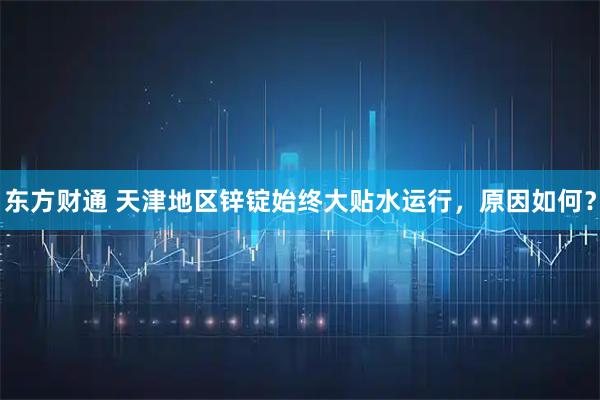 东方财通 天津地区锌锭始终大贴水运行，原因如何？