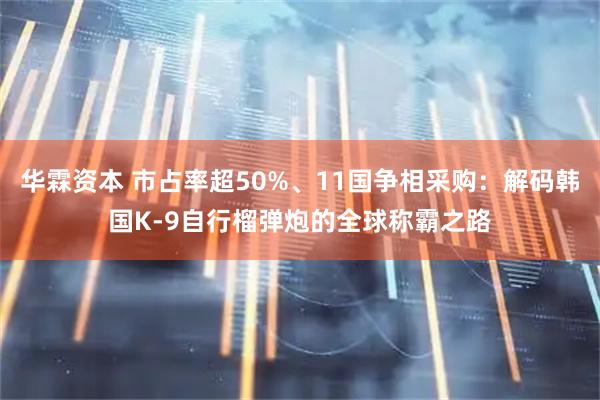 华霖资本 市占率超50%、11国争相采购:解码韩国K-9自行榴弹炮的全球称霸之路