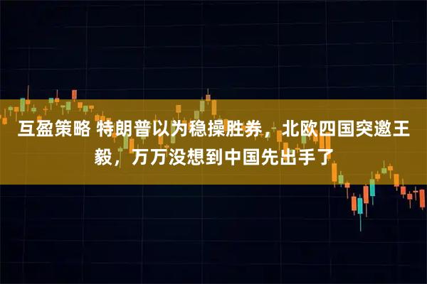 互盈策略 特朗普以为稳操胜券,北欧四国突邀王毅,万万没想到中国先出手了