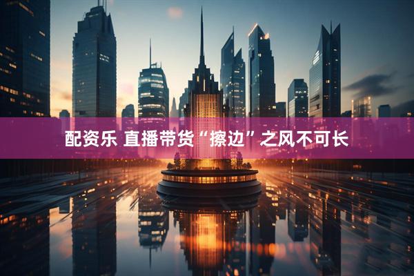配资乐 直播带货“擦边”之风不可长