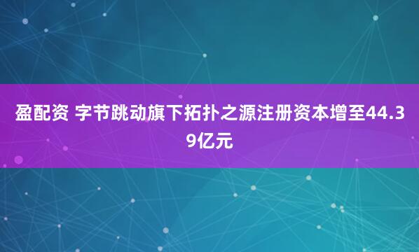 盈配资 字节跳动旗下拓扑之源注册资本增至44.39亿元